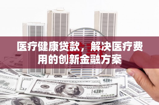 北投医疗健康贷款，解决医疗费用的创新金融方案