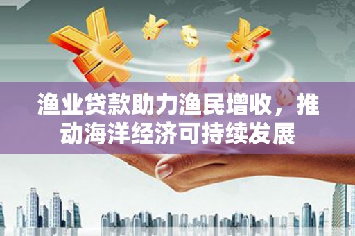 北投渔业贷款助力渔民增收，推动海洋经济可持续发展
