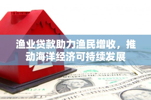 北投渔业贷款助力渔民增收，推动海洋经济可持续发展